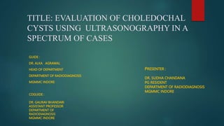 TITLE: EVALUATION OF CHOLEDOCHAL
CYSTS USING ULTRASONOGRAPHY IN A
SPECTRUM OF CASES
GUIDE :
DR. ALKA AGRAWAL
HEAD OF DEPARTMENT
DEPARTMENT OF RADIODIAGNOSIS
MGMMC INDORE
COGUIDE :
DR. GAURAV BHANDARI
ASSISTANT PROFESSOR
DEPARTMENT OF
RADIODIAGNOSIS
MGMMC INDORE
PRESENTER :
DR. SUDHA CHANDANA
PG RESIDENT
DEPARTMENT OF RADIODIAGNOSIS
MGMMC INDORE
 