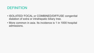 DEFINITION
• ISOLATED/ FOCAL or COMBINED/DIFFUSE congenital
dialation of extra or intrahepatic biliary tree.
• More common in asia. Its incidence is 1 in 1000 hospital
admissions.
 