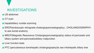 INVESTIGATIONS
 US abdomen
 CT scan
 hepatobiliary nuclide scanning
 ERCP(endoscopic retrograde cholangiopancreatography) , CHOLANGIOGRAPHY-
to see ductal anatomy
 MRCP(Magnetic Resonance Cholangiopancreatography) status of pancreatic and
biliary system and pancreaticobiliary maljunction
 Liver function tests
 PTC (percutaneous transhepatic cholangiography)to see intrahepatic biliary tree
 