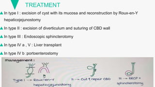 TREATMENT
In type I : excision of cyst with its mucosa and reconstruction by Roux-en-Y
hepaticojejunostomy
In type II : excision of diverticulum and suturing of CBD wall
In type III : Endoscopic sphincterotomy
In type IV a , V : Liver transplant
In type IV b :portoenterostomy
 