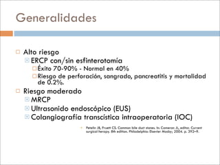 Generalidades

   Alto riesgo
     ERCP con/sin esfinterotomía
       Éxito 70-90% - Normal en 40%
       Riesgo de perforación, sangrado,                 pancreatitis y mortalidad
        de 0.2%.
   Riesgo moderado
     MRCP
     Ultrasonido endoscópico (EUS)
     Colangiografía transcística intraoperatoria (IOC)
                       Petelin JB, Pruett CS. Common bile duct stones. In: Cameron JL, editor. Current
                        surgical herapy. 8th edition. Philadelphia: Elsevier Mosby; 2004. p. 392–9.
 