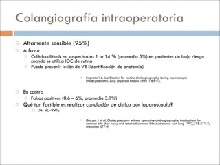 Colangiografía intraoperatoria
   Altamente sensible (95%)
   A favor
       Colédocolitiasis no sospechadas 1 to 14 % (promedio 5%) en pacientes de bajo riesgo
        cuando se utiliza IOC de rutina
       Puede prevenir lesión de VB (identificación de anatomía)

                                   Bagnato VJ,. Justification for routine cholangiography during laparoscopic
                                    cholecystectomy. Surg Laparosc Endosc 1991;1:89-93.


   En contra
       Falsos positivos (0.6 – 6%, promedio 3.1%)
   Qué tan factible es realizar canulación de cístico por laparoscopía?
           Del 90-99%

                                   Garzon J et al. Cholecystectomy without operative cholangiography. Implications for
                                    common bile duct injury and retained common bile duct stones. Ann Surg 1993;218:371-7;
                                    discussion 377-9
 