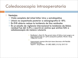 Coledocoscopía intraoperatoria
   Ventajas
       Visión completa del árbol biliar intra y extrahepático
       Litiasis no sospechada posterior a colangiografía 6-18%
       En EVB abierta reduce la incidencia de litos residuales
       En un estudio de vigilancia internacional la incidencia de litiásis
        residual fue del 4.5% y ocurrió en centros que omitían IOC o
        coledocoscopía de manera rutunaria

                            DenBesten L, Berci G. The current status of biliary tract surgery: an
                             international study of 1,072 consecutive patients. World J Surg
                             1986;10:116-22.
                           
                             Laparoscopic common bile duct stone clearance with flexible
                             choledochoscopy.
                             Topal B - Surg Endosc - 01-DEC-2007; 21(12): 2317-21
 