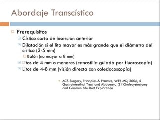 Abordaje Transcístico
   Prerequisitos
     Cístico corto de inserción anterior
     Dilatación si el lito mayor es más grande que el diámetro del
      cístico (3-5 mm)
         Balón   (no mayor a 8 mm)
     Litos de 4 mm o menores (canastilla guiada por fluoroscopía)
     Litos de 4-8 mm (visión directa con coledocoscopía)


                            ACS Surgery, Principles & Practice, WEB MD, 2006, 5
                             Gastrointestinal Tract and Abdomen, 21 Cholecystectomy
                             and Common Bile Duct Exploration
 