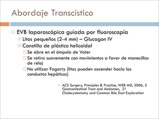 Abordaje Transcístico
   EVB laparoscópica guiada por fluoroscopía
     Litos
          pequeños (2-4 mm) – Glucagon IV
     Canstilla de plástico helicoidal
       Se abre en el ámpula de Vater
       Se retira suavemente con movimientos a favor de manecillas
        de reloj
       No utilizar Fogarty (litos pueden ascender hacia los
        conductos hepáticos)

                       ACS Surgery, Principles & Practice, WEB MD, 2006, 5
                        Gastrointestinal Tract and Abdomen, 21
                        Cholecystectomy and Common Bile Duct Exploration
 