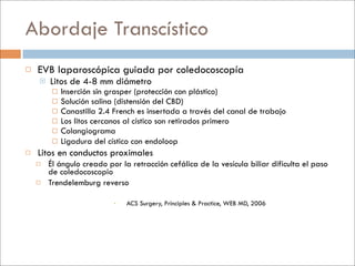 Abordaje Transcístico
   EVB laparoscópica guiada por coledocoscopía
       Litos de 4-8 mm diámetro
            Inserción sin grasper (protección con plástico)
            Solución salina (distensión del CBD)
            Canastilla 2.4 French es insertada a través del canal de trabajo
            Los litos cercanos al cístico son retirados primero
            Colangiograma
            Ligadura del cístico con endoloop
   Litos en conductos proximales
       Él ángulo creado por la retracción cefálica de la vesícula biliar dificulta el paso
        de coledocoscopio
       Trendelemburg reverso

                               ACS Surgery, Principles & Practice, WEB MD, 2006
 