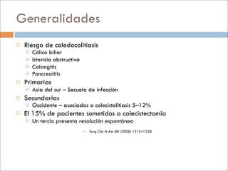 Generalidades
   Riesgo de coledocolitiasis
       Cólico biliar
       Ictericia obstructiva
       Colangitis
       Pancreatitis
   Primarias
       Asia del sur – Secuela de infección
   Secundarias
       Occidente – asociadas a colecistolitiasis 5–12%
   El 15% de pacientes sometidos a colecistectomía
       Un tercio presenta resolución espontánea
                                 Surg Clin N Am 88 (2008) 1315–1328
 