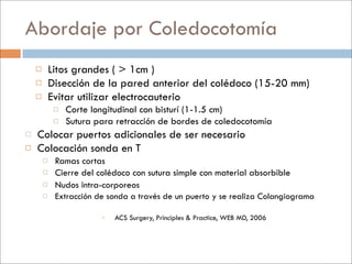 Abordaje por Coledocotomía
           Litos grandes ( > 1cm )
           Disección de la pared anterior del colédoco (15-20 mm)
           Evitar utilizar electrocauterio
                Corte longitudinal con bisturí (1-1.5 cm)
                Sutura para retracción de bordes de coledocotomía
   Colocar puertos adicionales de ser necesario
   Colocación sonda en T
            Ramas cortas
            Cierre del colédoco con sutura simple con material absorbible
            Nudos intra-corporeos
            Extracción de sonda a través de un puerto y se realiza Colangiograma

                            ACS Surgery, Principles & Practice, WEB MD, 2006
 