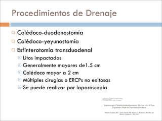 Procedimientos de Drenaje
   Colédoco-duodenostomía
   Colédoco-yeyunostomía
   Esfinterotomía transduodenal
     Litosimpactados
     Generalmente mayores de1.5 cm
     Colédoco mayor a 2 cm
     Múltiples cirugías o ERCPs no exitosas
     Se puede realizar por laparoscopía
 