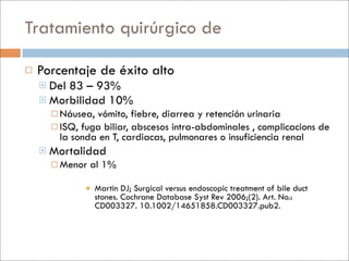Tratamiento quirúrgico de

   Porcentaje de éxito alto
     Del 83 – 93%
     Morbilidad 10%
         Náusea, vómito, fiebre, diarrea y retención urinaria
         ISQ, fuga biliar, abscesos intra-abdominales , complicacions de
          la sonda en T, cardiacas, pulmonares o insuficiencia renal
       Mortalidad
         Menor   al 1%

                   Martin DJ; Surgical versus endoscopic treatment of bile duct
                    stones. Cochrane Database Syst Rev 2006;(2). Art. No.:
                    CD003327. 10.1002/14651858.CD003327.pub2.
 