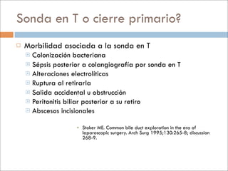 Sonda en T o cierre primario?
   Morbilidad asociada a la sonda en T
     Colonización bacteriana
     Sépsis posterior a colangiografía por sonda en T
     Alteraciones electrolíticas
     Ruptura al retirarla
     Salida accidental u obstrucción
     Peritonitis biliar posterior a su retiro
     Abscesos incisionales


                     Stoker ME. Common bile duct exploration in the era of
                      laparoscopic surgery. Arch Surg 1995;130:265-8; discussion
                      268-9.
 