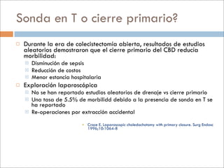 Sonda en T o cierre primario?
   Durante la era de colecistectomía abierta, resultados de estudios
    aleatorios demostraron que el cierre primario del CBD reducía
    morbilidad:
       Disminución de sepsis
       Reducción de costos
       Menor estancia hospitalaria
   Exploración laparoscópica
       No se han reportado estudios aleatorios de drenaje vs cierre primario
       Una tasa de 5.5% de morbilidd debido a la presencia de sonda en T se
        ha reportado
       Re-operaciones por extracción accidental
                            Croce E. Laparoscopic choledochotomy with primary closure. Surg Endosc
                             1996;10:1064-8
 