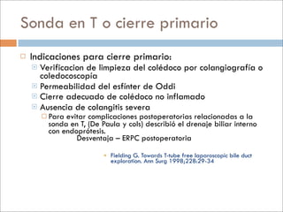 Sonda en T o cierre primario
   Indicaciones para cierre primario:
     Verificacion de limpieza del colédoco por colangiografía o
      coledocoscopía
     Permeabilidad del esfínter de Oddi
     Cierre adecuado de colédoco no inflamado
     Ausencia de colangitis severa
         Paraevitar complicaciones postoperatorias relacionadas a la
         sonda en T, (De Paula y cols) describió el drenaje biliar interno
         con endoprótesis.
                 Desventaja – ERPC postoperatoria

                           Fielding G. Towards T-tube free laparoscopic bile duct
                            exploration. Ann Surg 1998;228:29-34
 