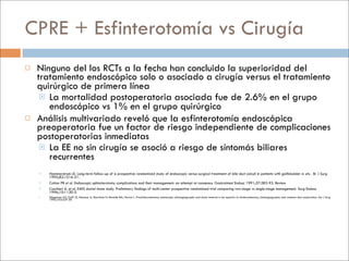 CPRE + Esfinterotomía vs Cirugía
   Ninguno del los RCTs a la fecha han concluido la superioridad del
    tratamiento endoscópico solo o asociado a cirugía versus el tratamiento
    quirúrgico de primera línea
      La mortalidad postoperatoria asociada fue de 2.6% en el grupo
       endoscópico vs 1% en el grupo quirúrgico
   Análisis multivariado reveló que la esfinterotomía endoscópica
    preoperatoria fue un factor de riesgo independiente de complicaciones
    postoperatorias inmediatas
      La EE no sin cirugía se asoció a riesgo de síntomás biliares
       recurrentes
       Hammarstrom LE. Long-term follow-up of a prospective randomized study of endoscopic versus surgical treatment of bile duct calculi in patients with gallbladder in situ . Br J Surg
        1995;82:1516-21.
       Cotton PB et al. Endoscopic sphincterotomy complications and their management: an attempt at consensus. Gastrointest Endosc 1991;37:383-93. Review
       Cuschieri A. et al. EAES ductal stone study. Preliminary findings of multi-center prospective randomized trial comparing two-stage vs single-stage management. Surg Endosc
        1996;10:1130-5.
       Stiegmann GV, Goff JS, Mansour A, Pearlman N, Reveille RM, Norton L. Precholecystectomy endoscopic cholangiography and stone removal is not superior to cholecystectomy, cholangiography and common duct exploration. Am J Surg
        1992;163:227-30
 