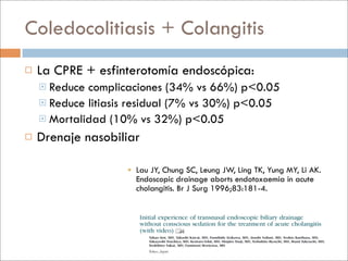 Coledocolitiasis + Colangitis
   La CPRE + esfinterotomía endoscópica:
     Reduce complicaciones (34% vs 66%) p<0.05
     Reduce litiasis residual (7% vs 30%) p<0.05
     Mortalidad (10% vs 32%) p<0.05

   Drenaje nasobiliar

                     Lau JY, Chung SC, Leung JW, Ling TK, Yung MY, Li AK.
                      Endoscopic drainage aborts endotoxaemia in acute
                      cholangitis. Br J Surg 1996;83:181-4.
 