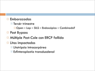    Embarazadas
     Tercér   trimestre
       Open    – Lap – SILS – Endoscópico – Combinado?
   Post Bypass
   Múltiple Post-Cole con ERCP fallida
   Litos impactados
     Litotripsiaintracorpórea
     Esfinteroplastía transduodenal
 