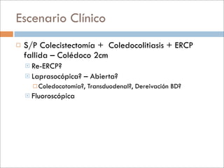Escenario Clínico
   S/P Colecistectomía + Coledocolitiasis + ERCP
    fallida – Colédoco 2cm
     Re-ERCP?
     Laprasocópica?   – Abierta?
       Coledocotomía?,   Transduodenal?, Dereivación BD?
     Fluoroscópica
 