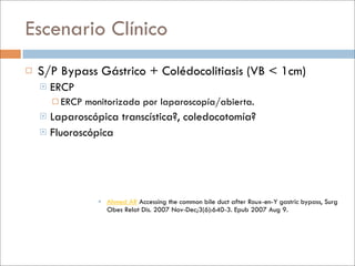 Escenario Clínico
   S/P Bypass Gástrico + Colédocolitiasis (VB < 1cm)
       ERCP
         ERCP   monitorizada por laparoscopía/abierta.
     Laparoscópica transcística?, coledocotomía?
     Fluoroscópica




                    Ahmed AR Accessing the common bile duct after Roux-en-Y gastric bypass, Surg
                     Obes Relat Dis. 2007 Nov-Dec;3(6):640-3. Epub 2007 Aug 9.
 