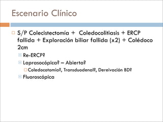 Escenario Clínico
   S/P Colecistectomía + Coledocolitiasis + ERCP
    fallida + Exploración biliar fallida (x2) + Colédoco
    2cm
     Re-ERCP?
     Laprasocópica?   – Abierta?
       Coledocotomía?,   Transduodenal?, Dereivación BD?
     Fluoroscópica
 