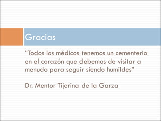 Gracias
“Todos los médicos tenemos un cementerio
en el corazón que debemos de visitar a
menudo para seguir siendo humildes”

Dr. Mentor Tijerina de la Garza
 