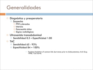 Generalidades
   Diagnóstico y preoperatorio
       Sospecha
           PFH’s elevadas
           Ictericia
           Pancreatitis biliar
           Signos radiológicos
   Ultrasonido transabdominal
       Sensibilidad 0.3 – Especificidad 1.00
   TAC
       Sensibilidad 65 - 93%
       Especificidad 84 – 100%
                       Trondsen Prediction of common bile duct stones prior to cholecystectomy. Arch Surg
                        1998; 133:162–6.
 