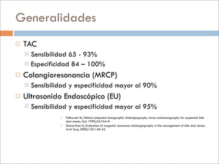 Generalidades
   TAC
     Sensibilidad 65 - 93%
     Especificidad 84 – 100%

   Colangioresonancia (MRCP)
       Sensibilidad y especificidad mayor al 90%
   Ultrasonido Endoscópico (EU)
       Sensibilidad y especificidad mayor al 95%
                    Polkowski M, Helical computed tomographic cholangiography versus endosonography for suspected bile
                     duct stones, Gut 1999;45:744–9.
                    Demartines N, Evaluation of magnetic resonance cholangiography in the management of bile duct stones.
                     Arch Surg 2000;135:148–52.
 