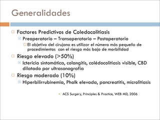 Generalidades
   Factores Predictivos de Coledocolitiasis
       Preoperatorio – Transoperatorio – Postoperatorio
         Elobjetivo del cirujano es utilizar el número más pequeño de
          procedimientos con el riesgo más bajo de morbilidad
   Riesgo elevado (>50%)
       Ictericia sintomática, colangitis, colédocolitiasis visible, CBD
        dilatado por ultrasonografía
   Riesgo moderado (10%)
       Hiperbilirrubinemia, Phalk elevada, pancreatitis, microlitiasis

                           ACS Surgery, Principles & Practice, WEB MD, 2006
 