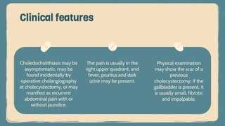 Choledocholithiasis may be
asymptomatic, may be
found incidentally by
operative cholangiography
at cholecystectomy, or may
manifest as recurrent
abdominal pain with or
without jaundice.
Clinical features
The pain is usually in the
right upper quadrant, and
fever, pruritus and dark
urine may be present.
Physical examination
may show the scar of a
previous
cholecystectomy; if the
gallbladder is present, it
is usually small, fibrotic
and impalpable.
 