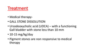 Treatment
• Medical therapy-
• GALL STONE DISSOLUTION
• Ursodeoxycholic acid (UDCA) – with a functioning
Gall bladder with stone less than 10 mm
• 10-15 mg/kg/day
• Pigment stones are non responsive to medical
therapy
 