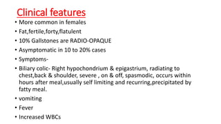 Clinical features
• More common in females
• Fat,fertile,forty,flatulent
• 10% Gallstones are RADIO-OPAQUE
• Asymptomatic in 10 to 20% cases
• Symptoms-
• Biliary colic- Right hypochondrium & epigastrium, radiating to
chest,back & shoulder, severe , on & off, spasmodic, occurs within
hours after meal,usually self limiting and recurring,precipitated by
fatty meal.
• vomiting
• Fever
• Increased WBCs
 