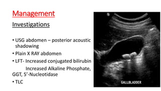 Management
Investigations
• USG abdomen – posterior acoustic
shadowing
• Plain X RAY abdomen
• LFT- Increased conjugated bilirubin
Increased Alkaline Phosphate,
GGT, 5’-Nucleotidase
• TLC
 