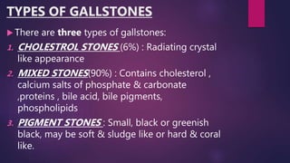 TYPES OF GALLSTONES
 There are three types of gallstones:
1. CHOLESTROL STONES (6%) : Radiating crystal
like appearance
2. MIXED STONES(90%) : Contains cholesterol ,
calcium salts of phosphate & carbonate
,proteins , bile acid, bile pigments,
phospholipids
3. PIGMENT STONES : Small, black or greenish
black, may be soft & sludge like or hard & coral
like.
 