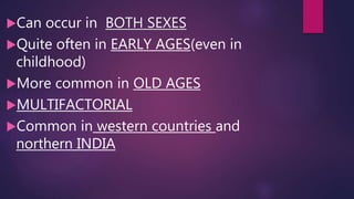 Can occur in BOTH SEXES
Quite often in EARLY AGES(even in
childhood)
More common in OLD AGES
MULTIFACTORIAL
Common in western countries and
northern INDIA
 
