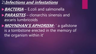 2)Infections and infestations
BACTERIA – E.coli and salmonella
PARASITES – clonarchis sinensis and
ascaris lumbricoids
MOYNIHAN’S APHORISM- ‘ a gallstone
is a tombstone erected in the memory of
the organism within it’
 