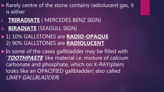  Rarely centre of the stone contains radiolucent gas, it
is either
i. TRIRADIATE ( MERCEDES BENZ SIGN)
ii. BIRADIATE (SEAGULL SIGN)
 1) 10% GALLSTONES are RADIO-OPAQUE
2) 90% GALLSTONES are RADIOLUCENT
 In some of the cases gallbladder may be filled with
‘TOOTHPASTE’ like material i.e. mixture of calcium
carbonate and phosphate, which on X-RAY(plain)
looks like an OPACIFIED gallbladder( also called
LIMEY GALLBLADDER)
 