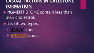 CASUAL FACTORS IN GALLSTONE
FORMATION
PIGMENT STONE contain less than
30% cholestrol.
It is of two types:
i. BLACK stones
ii. BROWN stones
 