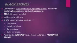 BLACK STONES
 Composed of insoluble bilirubin pigment polymer , mixed with
calcium phosphate and calcium bicarbonate.
 20%-30% stones are black
 Incidence rise with age
 BLACK stones are associated with :
a. Haemolysis
b. Usually hereditary
c. Spherocytosis
d. Sickle cell disease
 Patient with CIRRHOSIS have a higher instance of PIGMENTED
STONES
 