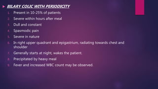  BILARY COLIC WITH PERIODICITY
1. Present in 10-25% of patients
2. Severe within hours after meal
3. Dull and constant
4. Spasmodic pain
5. Severe in nature
6. In right upper quadrant and epigastrium, radiating towards chest and
shoulder
7. Generally starts at night, wakes the patient.
8. Precipitated by heavy meal
9. Fever and increased WBC count may be observed.
 