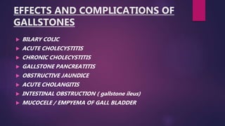 EFFECTS AND COMPLICATIONS OF
GALLSTONES
 BILARY COLIC
 ACUTE CHOLECYSTITIS
 CHRONIC CHOLECYSTITIS
 GALLSTONE PANCREATITIS
 OBSTRUCTIVE JAUNDICE
 ACUTE CHOLANGITIS
 INTESTINAL OBSTRUCTION ( gallstone ileus)
 MUCOCELE / EMPYEMA OF GALL BLADDER
 