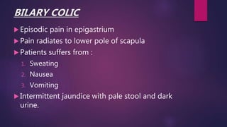 BILARY COLIC
 Episodic pain in epigastrium
 Pain radiates to lower pole of scapula
 Patients suffers from :
1. Sweating
2. Nausea
3. Vomiting
 Intermittent jaundice with pale stool and dark
urine.
 
