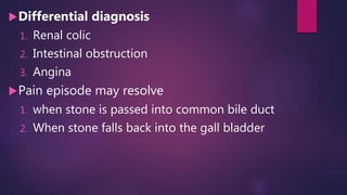 Differential diagnosis
1. Renal colic
2. Intestinal obstruction
3. Angina
Pain episode may resolve
1. when stone is passed into common bile duct
2. When stone falls back into the gall bladder
 