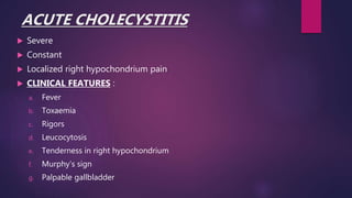 ACUTE CHOLECYSTITIS
 Severe
 Constant
 Localized right hypochondrium pain
 CLINICAL FEATURES :
a. Fever
b. Toxaemia
c. Rigors
d. Leucocytosis
e. Tenderness in right hypochondrium
f. Murphy’s sign
g. Palpable gallbladder
 