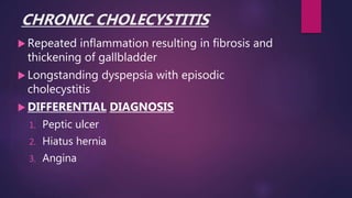 CHRONIC CHOLECYSTITIS
 Repeated inflammation resulting in fibrosis and
thickening of gallbladder
 Longstanding dyspepsia with episodic
cholecystitis
 DIFFERENTIAL DIAGNOSIS
1. Peptic ulcer
2. Hiatus hernia
3. Angina
 