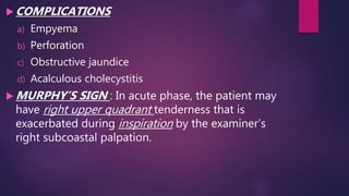  COMPLICATIONS
a) Empyema
b) Perforation
c) Obstructive jaundice
d) Acalculous cholecystitis
 MURPHY’S SIGN : In acute phase, the patient may
have right upper quadrant tenderness that is
exacerbated during inspiration by the examiner’s
right subcoastal palpation.
 
