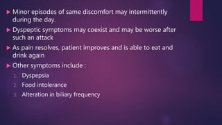  Minor episodes of same discomfort may intermittently
during the day.
 Dyspeptic symptoms may coexist and may be worse after
such an attack
 As pain resolves, patient improves and is able to eat and
drink again
 Other symptoms include :
1. Dyspepsia
2. Food intolerance
3. Alteration in biliary frequency
 