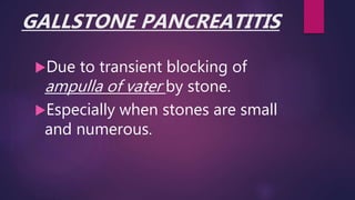 GALLSTONE PANCREATITIS
Due to transient blocking of
ampulla of vater by stone.
Especially when stones are small
and numerous.
 