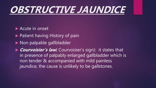 OBSTRUCTIVE JAUNDICE
 Acute in onset
 Patient having History of pain
 Non palpable gallbladder
 Courvoisier’s law( Courvoisier’s sign): it states that
in presence of palpably enlarged gallbladder which is
non tender & accompanied with mild painless
jaundice, the cause is unlikely to be gallstones.
 