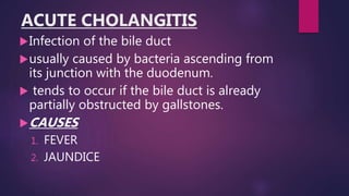 ACUTE CHOLANGITIS
Infection of the bile duct
usually caused by bacteria ascending from
its junction with the duodenum.
 tends to occur if the bile duct is already
partially obstructed by gallstones.
CAUSES
1. FEVER
2. JAUNDICE
 