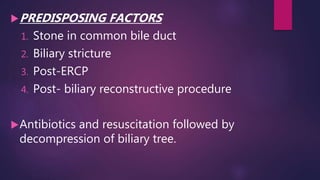 PREDISPOSING FACTORS
1. Stone in common bile duct
2. Biliary stricture
3. Post-ERCP
4. Post- biliary reconstructive procedure
Antibiotics and resuscitation followed by
decompression of biliary tree.
 