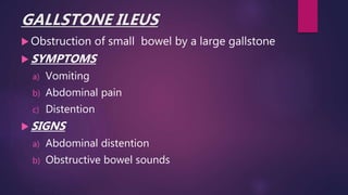 GALLSTONE ILEUS
 Obstruction of small bowel by a large gallstone
 SYMPTOMS
a) Vomiting
b) Abdominal pain
c) Distention
 SIGNS
a) Abdominal distention
b) Obstructive bowel sounds
 